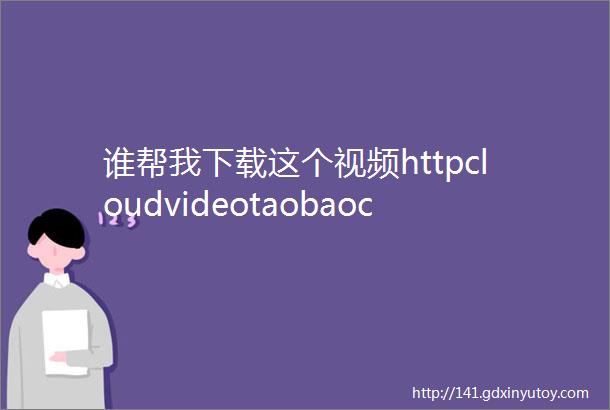 谁帮我下载这个视频httpcloudvideotaobaocomplayu4